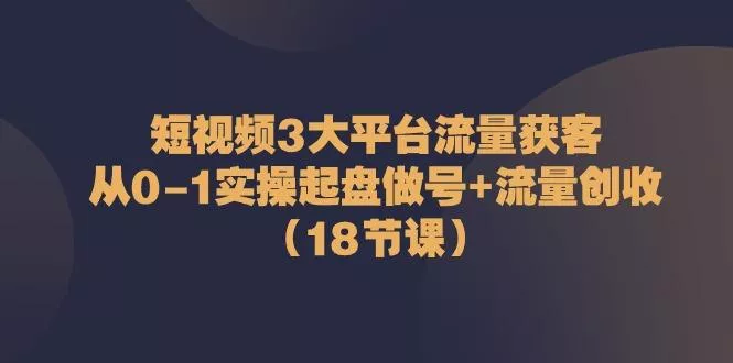 短视频3大平台流量获客：从0-1实操起盘做号+流量创收(18节课)